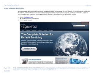 Agent Getting Started Manual                                                                                                                                                                                                  Introduction

Create an Equator Agent Account

                              When you setup an Agent account, you can monitor closing and occupancy status, manage, and track expenses, and market properties through the
                              EQ Platform. Real Estate Professionals can also submit and negotiate offers, complete valuation requests, coordinate vendor orders, and much
                              more. Once you create an account, your listing will instantly be visible to Lenders searching for Agents in your zip code.

                              1.    Access www.Equator.com.
                                    ● The Equator home screen displays.
                              2.    Click Create an Account.




Page 4 of 29    EQUATOR, LLC PROPRIETARY, CONFIDENTIAL AND TRADE SECRET INFORMATION. This training module contains proprietary and confidential information that is legally privileged. Any disclosure, copying, distribution or use of
                any of the information contained herein that is not expressly permitted by Equator, LLC in writing is STRICTLY PROHIBITED. This training module additionally contains protected trade secret information of Equator, LLC. For
                additional information, please contact Equator LLC by e-mail at info@equator.com © 2011 Equator, LLC. All Rights Reserved
05/18/2011
 