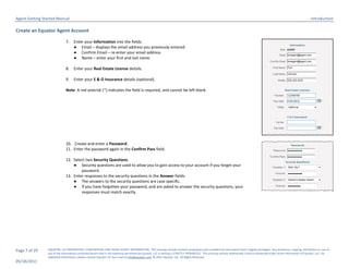 Agent Getting Started Manual                                                                                                                                                                                                  Introduction

Create an Equator Agent Account

                              7.    Enter your Information into the fields.
                                    ● Email – displays the email address you previously entered
                                    ● Confirm Email – re-enter your email address
                                    ● Name – enter your first and last name

                              8.    Enter your Real Estate License details.

                              9.    Enter your E & O Insurance details (optional).

                              Note: A red asterisk (*) indicates the field is required, and cannot be left blank




                              10. Create and enter a Password.
                              11. Enter the password again in the Confirm Pass field.

                              12. Select two Security Questions.
                                  ● Security questions are used to allow you to gain access to your account if you forget your
                                      password.
                              13. Enter responses to the security questions in the Answer fields.
                                  ● The answers to the security questions are case specific.
                                  ● If you have forgotten your password, and are asked to answer the security questions, your
                                      responses must match exactly.




Page 7 of 29    EQUATOR, LLC PROPRIETARY, CONFIDENTIAL AND TRADE SECRET INFORMATION. This training module contains proprietary and confidential information that is legally privileged. Any disclosure, copying, distribution or use of
                any of the information contained herein that is not expressly permitted by Equator, LLC in writing is STRICTLY PROHIBITED. This training module additionally contains protected trade secret information of Equator, LLC. For
                additional information, please contact Equator LLC by e-mail at info@equator.com © 2011 Equator, LLC. All Rights Reserved
05/18/2011
 