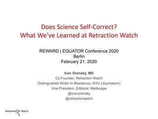 Ivan Oransky, MD
Co-Founder, Retraction Watch
Distinguished Writer In Residence, NYU (Journalism)
Vice President, Editorial, Medscape
@ivanoransky
@retractionwatch
Does Science Self-Correct?
What We’ve Learned at Retraction Watch
REWARD | EQUATOR Conference 2020
Berlin
February 21, 2020
 