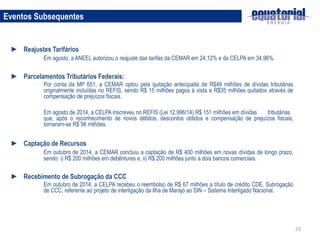23
Eventos Subsequentes
► Reajustes Tarifários
Em agosto, a ANEEL autorizou o reajuste das tarifas da CEMAR em 24,12% e da CELPA em 34,96%.
► Parcelamentos Tributários Federais:
Por conta da MP 651, a CEMAR optou pela quitação antecipada de R$49 milhões de dívidas tributárias
originalmente incluídas no REFIS, sendo R$ 15 milhões pagos à vista e R$35 milhões quitados através de
compensação de prejuízos fiscais.
Em agosto de 2014, a CELPA inscreveu no REFIS (Lei 12.996/14) R$ 151 milhões em dívidas tributárias
que, após o reconhecimento de novos débitos, descontos obtidos e compensação de prejuízos fiscais,
tornaram-se R$ 98 milhões.
► Captação de Recursos
Em outubro de 2014, a CEMAR concluiu a captação de R$ 400 milhões em novas dívidas de longo prazo,
sendo: i) R$ 200 milhões em debêntures e, ii) R$ 200 milhões junto a dois bancos comerciais.
► Recebimento de Subrogação da CCC
Em outubro de 2014, a CELPA recebeu o reembolso de R$ 67 milhões a título de crédito CDE, Subrogação
de CCC, referente ao projeto de interligação da Ilha de Marajó ao SIN – Sistema Interligado Nacional.
 