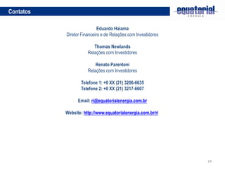 24
Contatos
Eduardo Haiama
Diretor Financeiro e de Relações com Investidores
Thomas Newlands
Relações com Investidores
Renato Parentoni
Relações com Investidores
Telefone 1: +0 XX (21) 3206-6635
Telefone 2: +0 XX (21) 3217-6607
Email: ri@equatorialenergia.com.br
Website: http://www.equatorialenergia.com.br/ri
 
