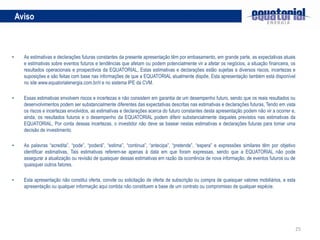 25
Aviso
• As estimativas e declarações futuras constantes da presente apresentação têm por embasamento, em grande parte, as expectativas atuais
e estimativas sobre eventos futuros e tendências que afetam ou podem potencialmente vir a afetar os negócios, a situação financeira, os
resultados operacionais e prospectivos da EQUATORIAL, Estas estimativas e declarações estão sujeitas a diversos riscos, incertezas e
suposições e são feitas com base nas informações de que a EQUATORIAL atualmente dispõe, Esta apresentação também está disponível
no site www.equatorialenergia.com.br/ri e no sistema IPE da CVM.
• Essas estimativas envolvem riscos e incertezas e não consistem em garantia de um desempenho futuro, sendo que os reais resultados ou
desenvolvimentos podem ser substancialmente diferentes das expectativas descritas nas estimativas e declarações futuras, Tendo em vista
os riscos e incertezas envolvidos, as estimativas e declarações acerca do futuro constantes desta apresentação podem não vir a ocorrer e,
ainda, os resultados futuros e o desempenho da EQUATORIAL podem diferir substancialmente daqueles previstos nas estimativas da
EQUATORIAL, Por conta dessas incertezas, o investidor não deve se basear nestas estimativas e declarações futuras para tomar uma
decisão de investimento.
• As palavras “acredita”, “pode”, “poderá”, “estima”, “continua”, “antecipa”, “pretende”, “espera” e expressões similares têm por objetivo
identificar estimativas, Tais estimativas referem-se apenas à data em que foram expressas, sendo que a EQUATORIAL não pode
assegurar a atualização ou revisão de quaisquer dessas estimativas em razão da ocorrência de nova informação, de eventos futuros ou de
quaisquer outros fatores.
• Esta apresentação não constitui oferta, convite ou solicitação de oferta de subscrição ou compra de quaisquer valores mobiliários, e esta
apresentação ou qualquer informação aqui contida não constituem a base de um contrato ou compromisso de qualquer espécie.
 