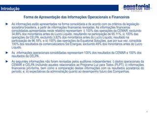 4
Introdução
Forma de Apresentação das Informações Operacionais e Financeiras
► As informações estão apresentadas na forma consolidada e de acordo com os critérios da legislação
societária brasileira, a partir de informações financeiras revisadas. As informações financeiras
consolidadas apresentadas neste relatório representam i) 100% das operações da CEMAR, excluindo
34,89% dos minoritários antes do Lucro Líquido, resultando na participação de 65,11%, ii) 100% das
operações da CELPA, excluindo 3,82% dos minoritários antes do Lucro Líquido, resultado na
participação de 96,18%; e iii) 100% das operações da Equatorial Soluções, que por sua vez, consolida
100% dos resultados da comercializadora Sol Energias, excluindo 49% dos minoritários antes do Lucro
Líquido.
► As informações operacionais consolidadas representam 100% dos resultados da CEMAR e 100% dos
resultados da CELPA .
► As seguintes informações não foram revisadas pelos auditores independentes: i) dados operacionais da
CEMAR e CELPA (incluindo aqueles relacionados ao Programa Luz para Todos (PLPT); ii) informações
financeiras pró-forma, bem como a comparação destas informações com os resultados societários do
período, e; iii) expectativas da administração quanto ao desempenho futuro das Companhias.
 