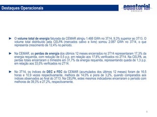 6
Destaques Operacionais
► O volume total de energia faturada da CEMAR atingiu 1.488 GWh no 3T14, 9,3% superior ao 3T13. O
volume total distribuído pela CELPA (mercados cativo e livre) somou 2.087 GWh no 3T14, o que
representa crescimento de 12,4% no período.
► Na CEMAR, as perdas de energia dos últimos 12 meses encerrados no 3T14 representaram 17,3% da
energia requerida, com redução de 0,5 p.p. em relação aos 17,8% verificados no 2T14. Na CELPA, as
perdas totais encerraram o trimestre em 31,7% da energia requerida, representando queda de 1,3 p.p.
em relação aos 33,0% verificados no 2T14.
► No 3T14, os índices de DEC e FEC da CEMAR (acumulados dos últimos 12 meses) foram de 16,5
horas e 10,9 vezes respectivamente, melhora de 14,0% e piora de 3,2%, quando comparados aos
índices observados ao final do 3T13. Na CELPA, estes mesmos indicadores encerraram o período com
melhoras de 39,3% e 27,2%, respectivamente.
 