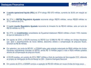 7
► A receita operacional líquida (ROL) do 3T14 atingiu R$1.670 milhões, aumento de 38,8% em relação ao
3T13.
► No 3T14, o EBITDA Regulatório Ajustado recorrente atingiu R$276 milhões, versus R$228 milhões no
3T13, melhora de 21%.
► O Lucro Líquido Regulatório Ajustado recorrente do trimestre foi de R$140 milhões, ante um lucro de
R$135 milhões no 3T13.
► No 3T14, os investimentos consolidados da Equatorial totalizaram R$323 milhões e foram 116% maiores
do que os realizados no 3T13.
► Em agosto de 2014, a CELPA inscreveu no REFIS (Lei 12.996/14) R$ 151 milhões em dívidas tributárias
que, após o reconhecimento de novos débitos, descontos obtidos e compensação de prejuízos fiscais,
tornaram-se R$ 98 milhões.
► Em setembro, por conta da MP 651, a CEMAR optou pela quitação antecipada de R$49 milhões de dívidas
tributárias originalmente incluídas no REFIS, sendo R$ 15 milhões pagos à vista e R$35 milhões quitados
através de compensação de prejuízos fiscais.
► A CELPA recebeu, em outubro de 2014, R$67 milhões a título de reembolso de Sub-rogação CCC, referente
ao projeto de interligação da Ilha de Marajó ao SIN – Sistema Interligado Nacional.
► Em outubro de 2014, a CEMAR concluiu a captação de R$ 400 milhões em novas dívidas de longo prazo.
Destaques Financeiros
 