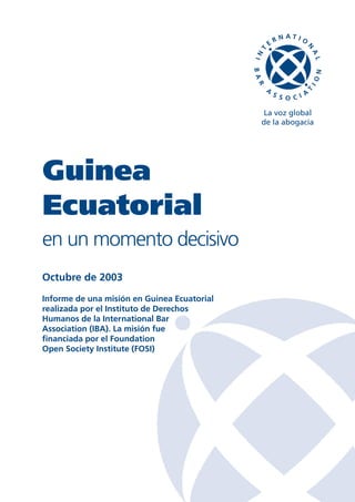 La voz global
                                             de la abogacía




Guinea
Ecuatorial
en un momento decisivo
Octubre de 2003
Informe de una misión en Guinea Ecuatorial
realizada por el Instituto de Derechos
Humanos de la International Bar
Association (IBA). La misión fue
financiada por el Foundation
Open Society Institute (FOSI)
 