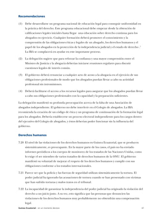Recomendaciones

(1) Debe desarrollarse un programa nacional de educación legal para conseguir uniformidad en
      la práctica del derecho. Este programa educacional debe empezar desde la obtención de
      calificaciones legales iniciales hasta llegar una educación sobre derecho continua para los
      abogados en ejercicio. Cualquier formación deberá promover el conocimiento y la
      comprensión de las obligaciones éticas y legales de un abogado, los derechos humanos y el
      papel de los abogados en la protección de la independencia judicial y el estado de derecho .1
      La IBA se complacerá en ayudar en este importante proceso.

(2) La delegación sugiere que para reforzar la confianza y una mayor comprensión entre el
      Ministro de Justicia y la abogacía deberían iniciarse reuniones regulares para discutir
      cuestiones legales de interés común.

(3) El gobierno deberá renunciar a cualquier acto de acoso a la abogacía en el ejercicio de sus
      obligaciones profesionales de modo que los abogados puedan llevar a cabo su actividad
      profesional sin intromisiones.

(4) Deberá facilitarse el acceso a los recursos legales para asegurar que los abogados puedan llevar
      a cabo sus obligaciones profesionales con la capacidad y la preparación suficientes.

La delegación manifestó su profunda preocupación acerca de la falta de una Asociación de
abogados independiente. El gobierno no debe interferir en el Colegio de abogados. La IBA
recomienda la creación de un código de ética y un programa de continuación de la formación legal
para los abogados. Debería establecerse un proceso electoral independiente para los cargos dentro
del ejecutivo del Colegio de abogados, y éstos deberían poder funcionar sin la influencia del
gobierno.


Derechos humanos

7.20 El nivel de las violaciones de los derechos humanos en Guinea Ecuatorial, que se producen
      sistemáticamente, es preocupante. En la mayor parte de los casos, el país no ha enviado
      informes periódicos a los cuerpos de monitoreo de los tratados de las Naciones Unidas, como
      lo exige el ser miembro de varios tratados de derechos humanos de la ONU. El gobierno
      manifestó su voluntad de mejorar el respeto de los derechos humanos y cumplir con sus
      obligaciones conforme a los tratados internacionales.

7.21 Parece ser que la policía y las fuerzas de seguridad utilizan sistemáticamente la tortura. El
      poder judicial ha ignorado las acusaciones de tortura cuando se han presentado con víctimas
      que han sufrido torturas y malos tratos en el tribunal.

7.22 La incapacidad de garantizar la independencia del poder judicial ha originado la violación del
      derecho a un juicio justo. A su vez, esto significa que las personas que denuncien las
      violaciones de los derechos humanos muy probablemente no obtendrán una compensación
      legal.
Guinea Ecuatorial – en un momento decisivo                                                            47
 