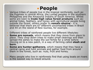  People
 Various tribes of people live in the tropical rainforests, such as:
the Pygmies in central Africa, the Lumad peoples in the southern
Philippines and the Amazonia Indians of South America. Whilst
some are keen to trade high value forest products such as:
animal hides, feathers, and honey with agricultural people living
outside the forest, others prefer to remain elusive - it is
believed that there are 67 different uncontacted tribes in Brazil
and 44 on the island of New Guinea, for example.
 Different tribes of rainforest people live different lifestyles:
 Some are nomads, which means that they move from place to
place. They chop down trees to make small clearings and then
spread the ashes to make the soil fertile for a while before
moving on to a new patch, in a way of farming called slash and
burn.
 Some are hunter-gatherers, which means that they have a
central camp and hunt animals and gather food from around
them in the forest, such as: nuts, fruit and honey.
 Many people who live in rainforests find that using boats on rivers
is the easiest way to travel around.
 