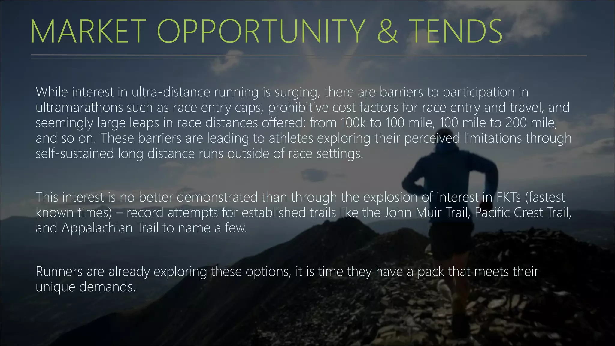 MARKET OPPORTUNITY & TENDS
While interest in ultra-distance running is surging, there are barriers to participation in
ultramarathons such as race entry caps, prohibitive cost factors for race entry and travel, and
seemingly large leaps in race distances offered: from 100k to 100 mile, 100 mile to 200 mile,
and so on. These barriers are leading to athletes exploring their perceived limitations through
self-sustained long distance runs outside of race settings.
This interest is no better demonstrated than through the explosion of interest in FKTs (fastest
known times) – record attempts for established trails like the John Muir Trail, Pacific Crest Trail,
and Appalachian Trail to name a few.
Runners are already exploring these options, it is time they have a pack that meets their
unique demands.
 