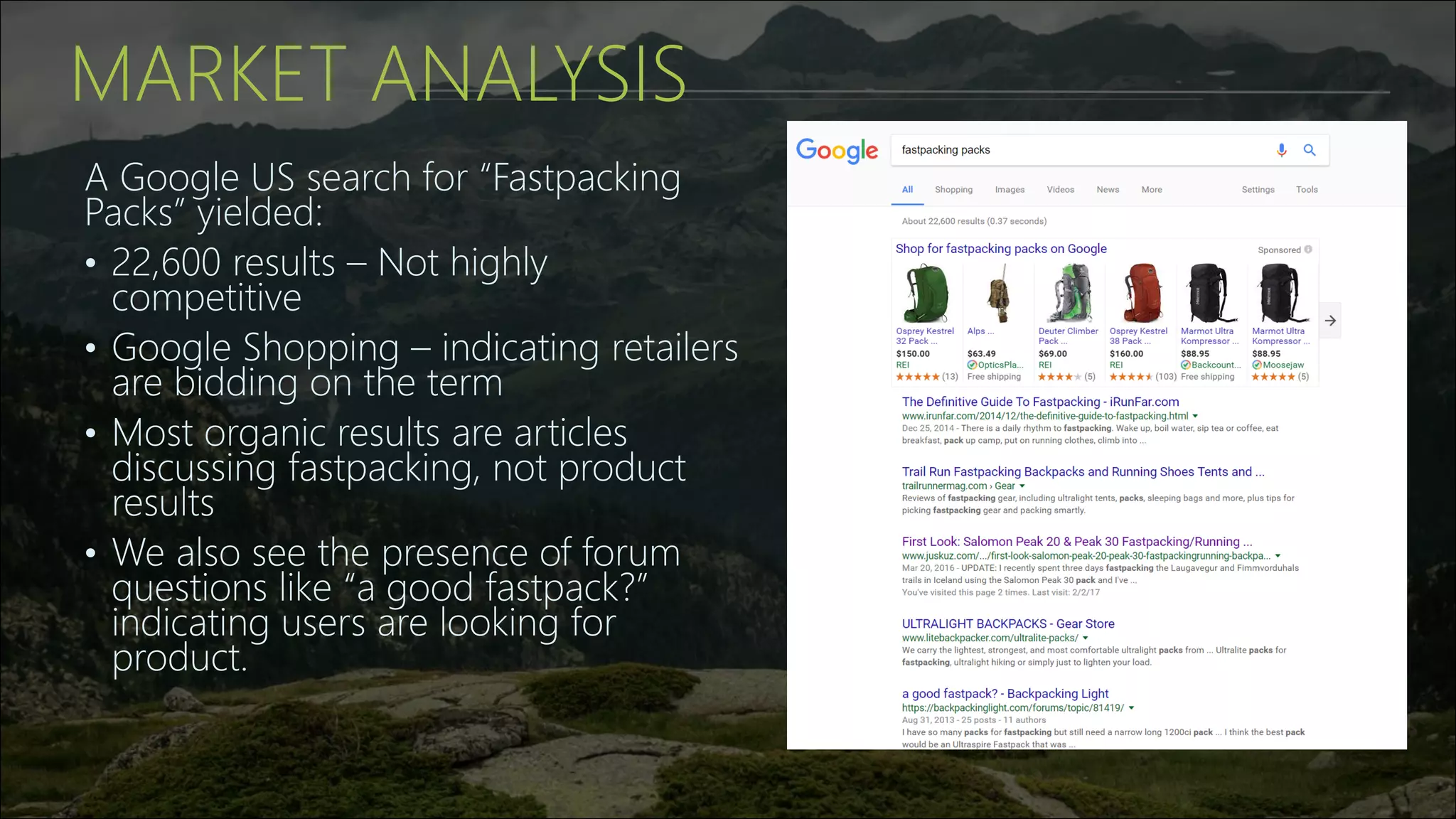 MARKET ANALYSIS
A Google US search for “Fastpacking
Packs” yielded:
• 22,600 results – Not highly
competitive
• Google Shopping – indicating retailers
are bidding on the term
• Most organic results are articles
discussing fastpacking, not product
results
• We also see the presence of forum
questions like “a good fastpack?”
indicating users are looking for
product.
 