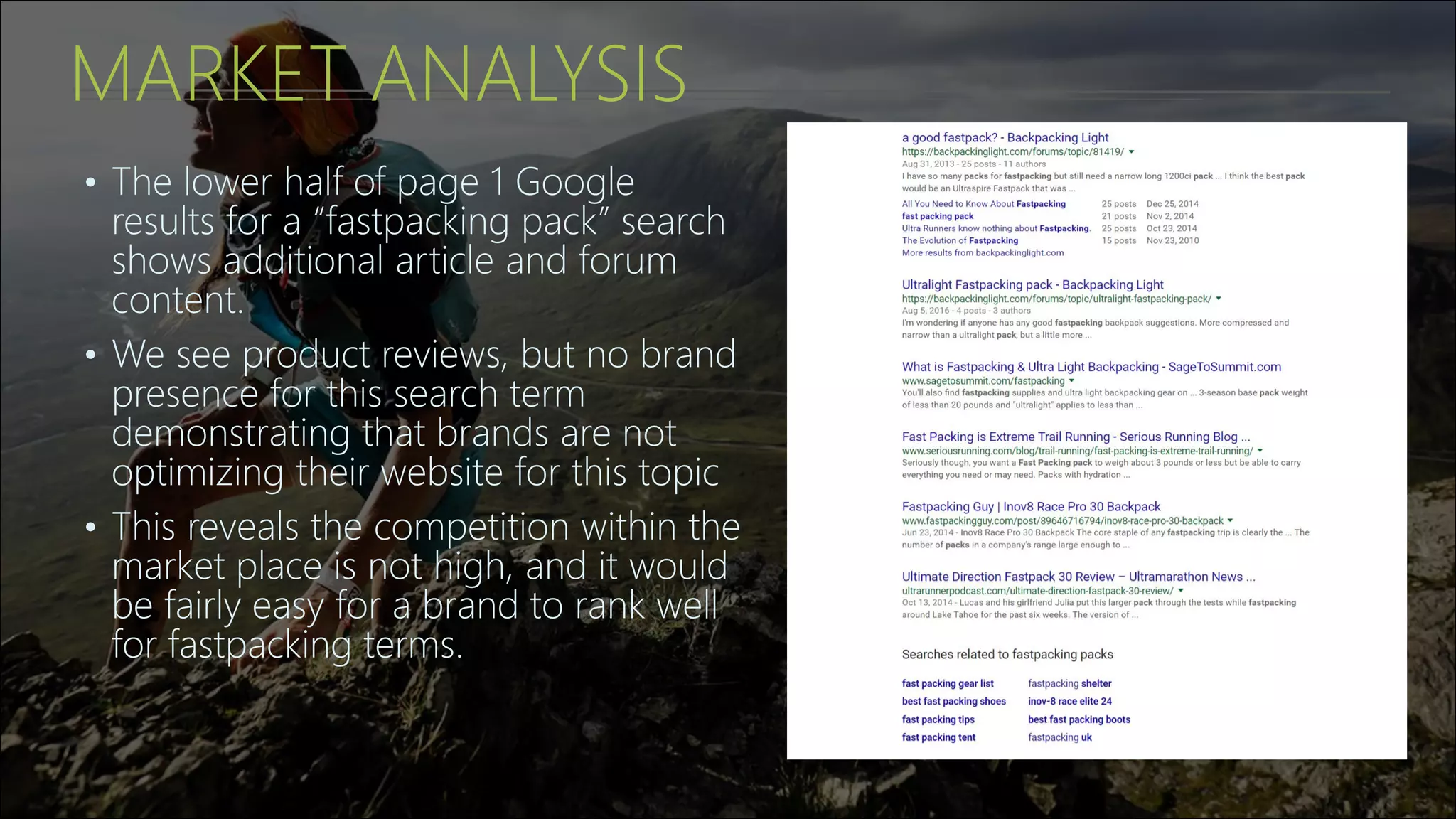MARKET ANALYSIS
• The lower half of page 1 Google
results for a “fastpacking pack” search
shows additional article and forum
content.
• We see product reviews, but no brand
presence for this search term
demonstrating that brands are not
optimizing their website for this topic
• This reveals the competition within the
market place is not high, and it would
be fairly easy for a brand to rank well
for fastpacking terms.
 