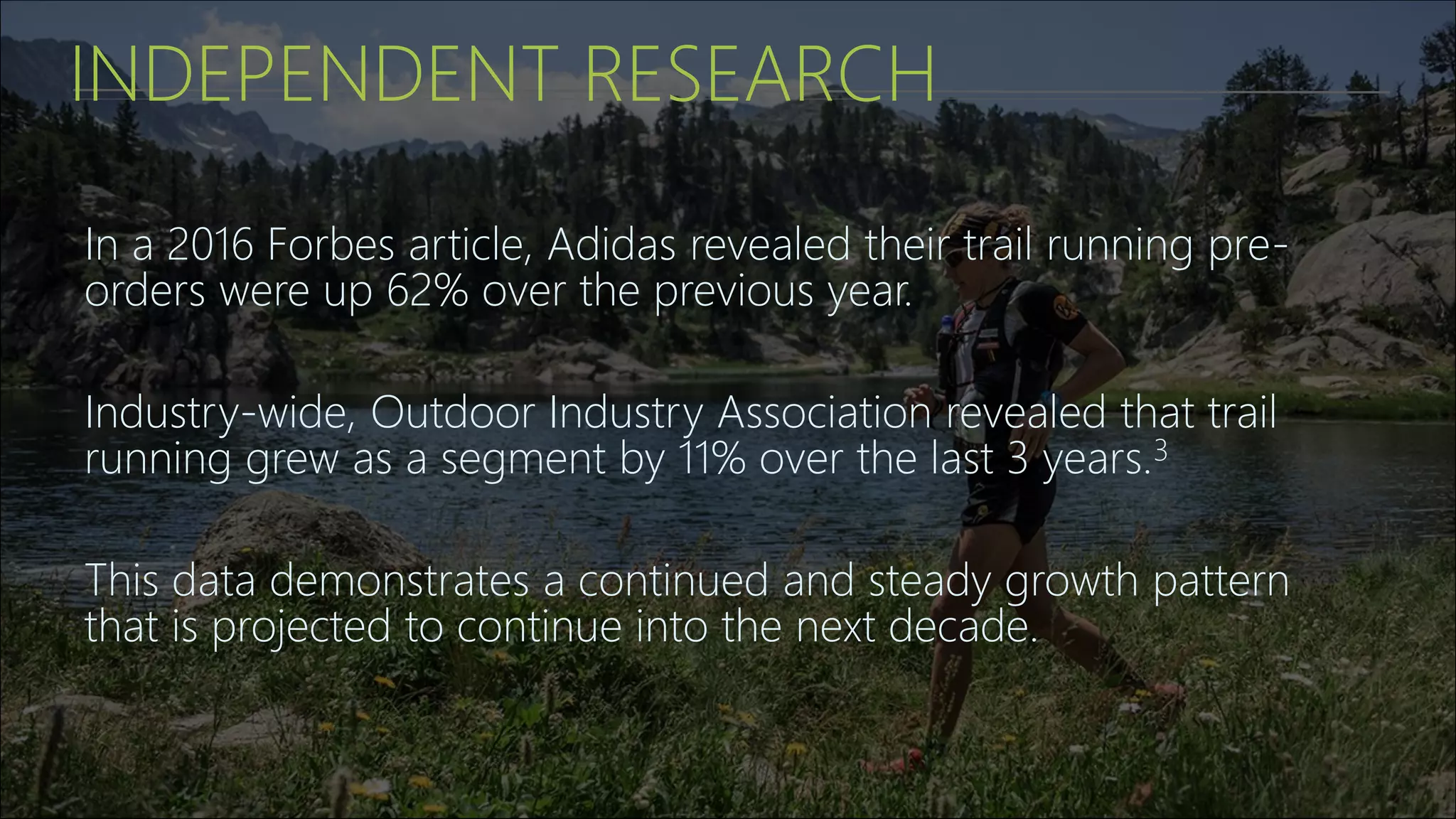 INDEPENDENT RESEARCH
In a 2016 Forbes article, Adidas revealed their trail running pre-
orders were up 62% over the previous year.
Industry-wide, Outdoor Industry Association revealed that trail
running grew as a segment by 11% over the last 3 years.3
This data demonstrates a continued and steady growth pattern
that is projected to continue into the next decade.
 