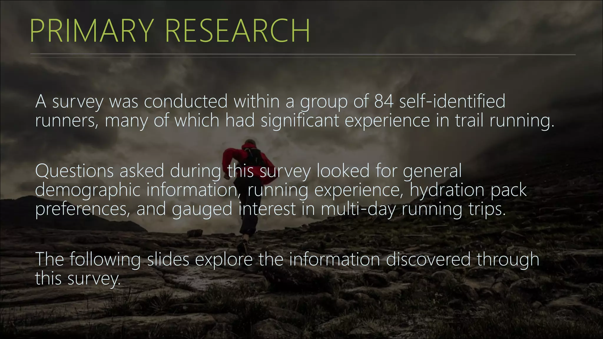 PRIMARY RESEARCH
A survey was conducted within a group of 84 self-identified
runners, many of which had significant experience in trail running.
Questions asked during this survey looked for general
demographic information, running experience, hydration pack
preferences, and gauged interest in multi-day running trips.
The following slides explore the information discovered through
this survey.
 