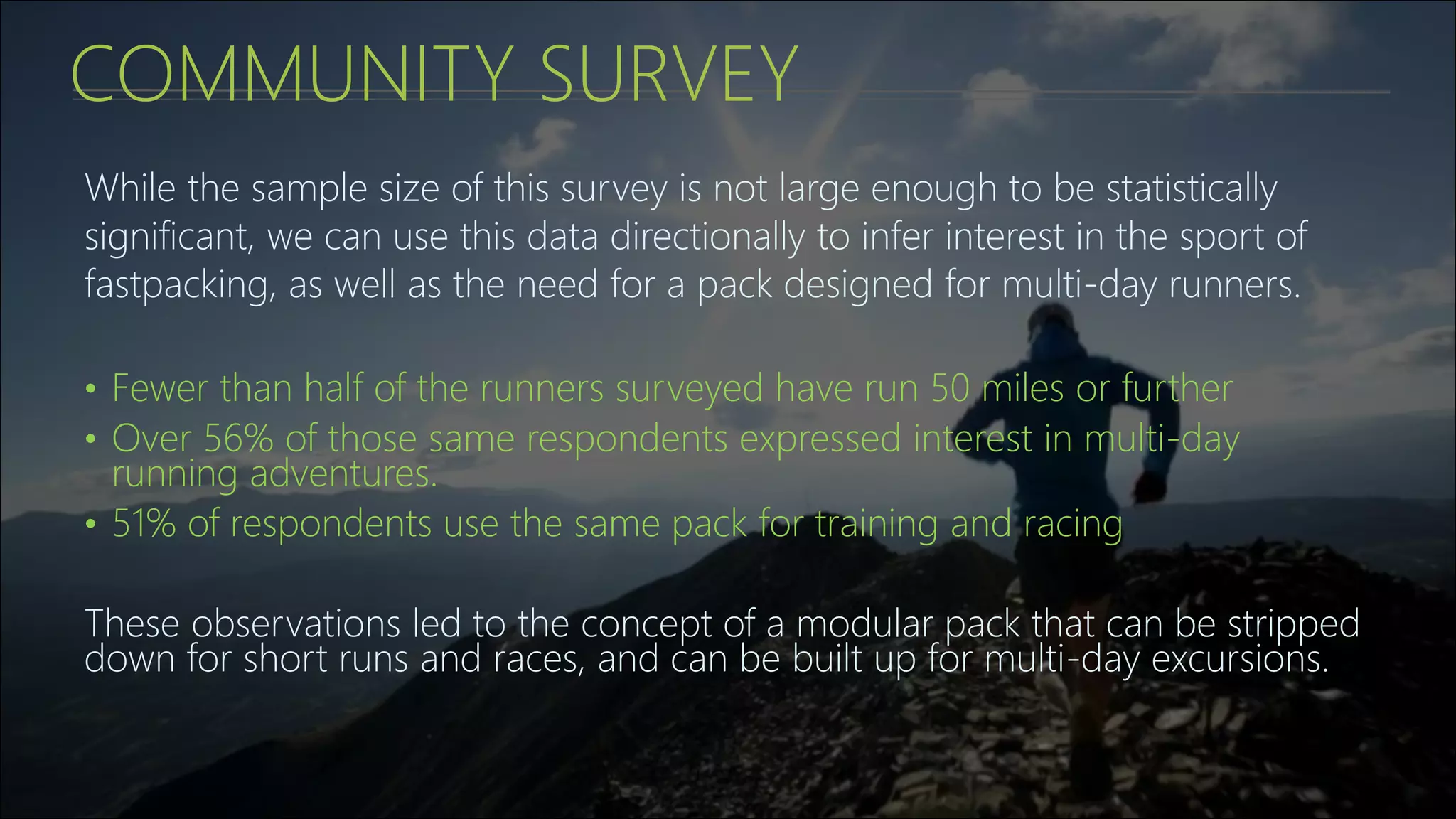 COMMUNITY SURVEY
While the sample size of this survey is not large enough to be statistically
significant, we can use this data directionally to infer interest in the sport of
fastpacking, as well as the need for a pack designed for multi-day runners.
• Fewer than half of the runners surveyed have run 50 miles or further
• Over 56% of those same respondents expressed interest in multi-day
running adventures.
• 51% of respondents use the same pack for training and racing
These observations led to the concept of a modular pack that can be stripped
down for short runs and races, and can be built up for multi-day excursions.
 