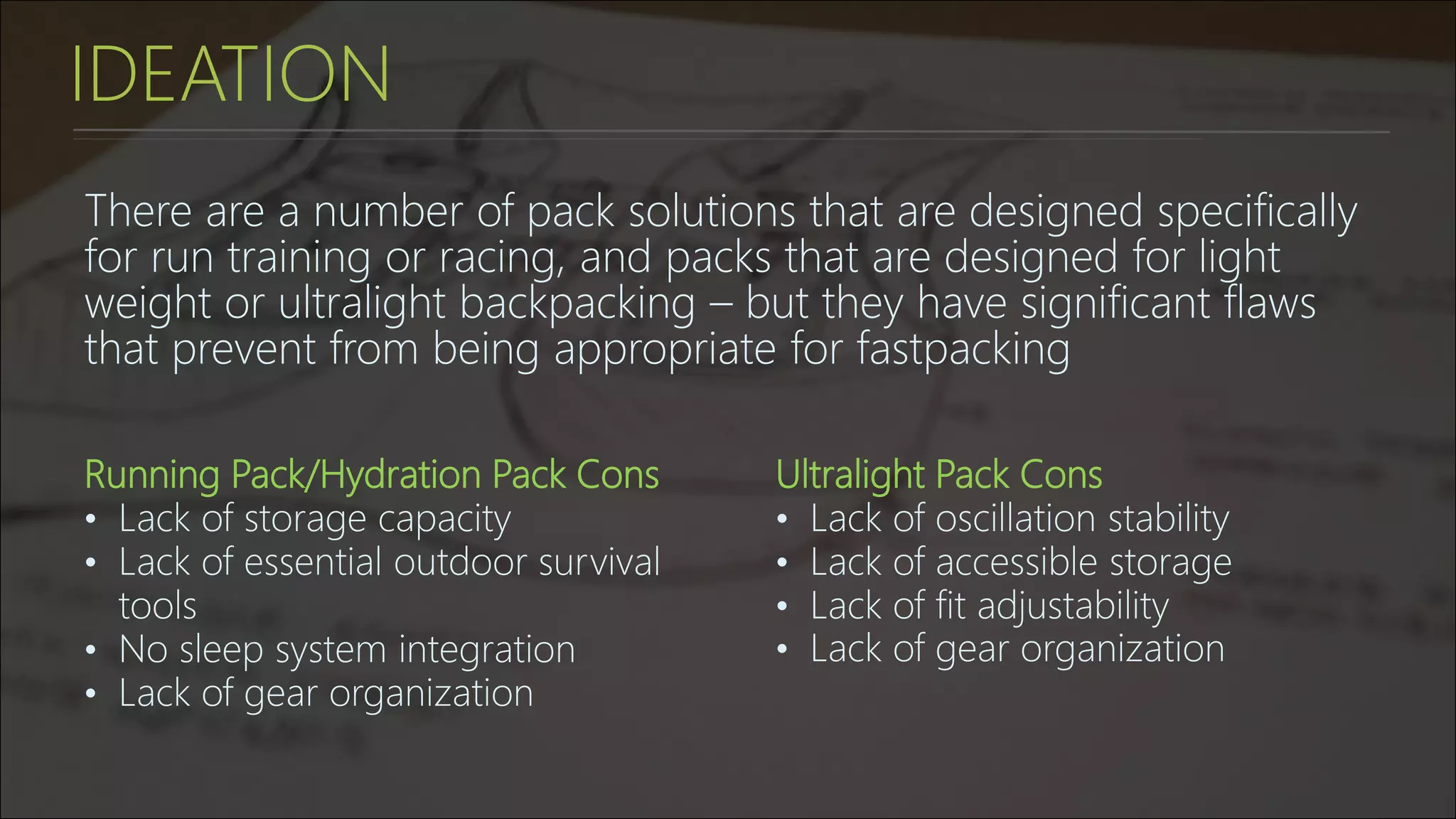 IDEATION
There are a number of pack solutions that are designed specifically
for run training or racing, and packs that are designed for light
weight or ultralight backpacking – but they have significant flaws
that prevent from being appropriate for fastpacking
Running Pack/Hydration Pack Cons
• Lack of storage capacity
• Lack of essential outdoor survival
tools
• No sleep system integration
• Lack of gear organization
Ultralight Pack Cons
• Lack of oscillation stability
• Lack of accessible storage
• Lack of fit adjustability
• Lack of gear organization
 