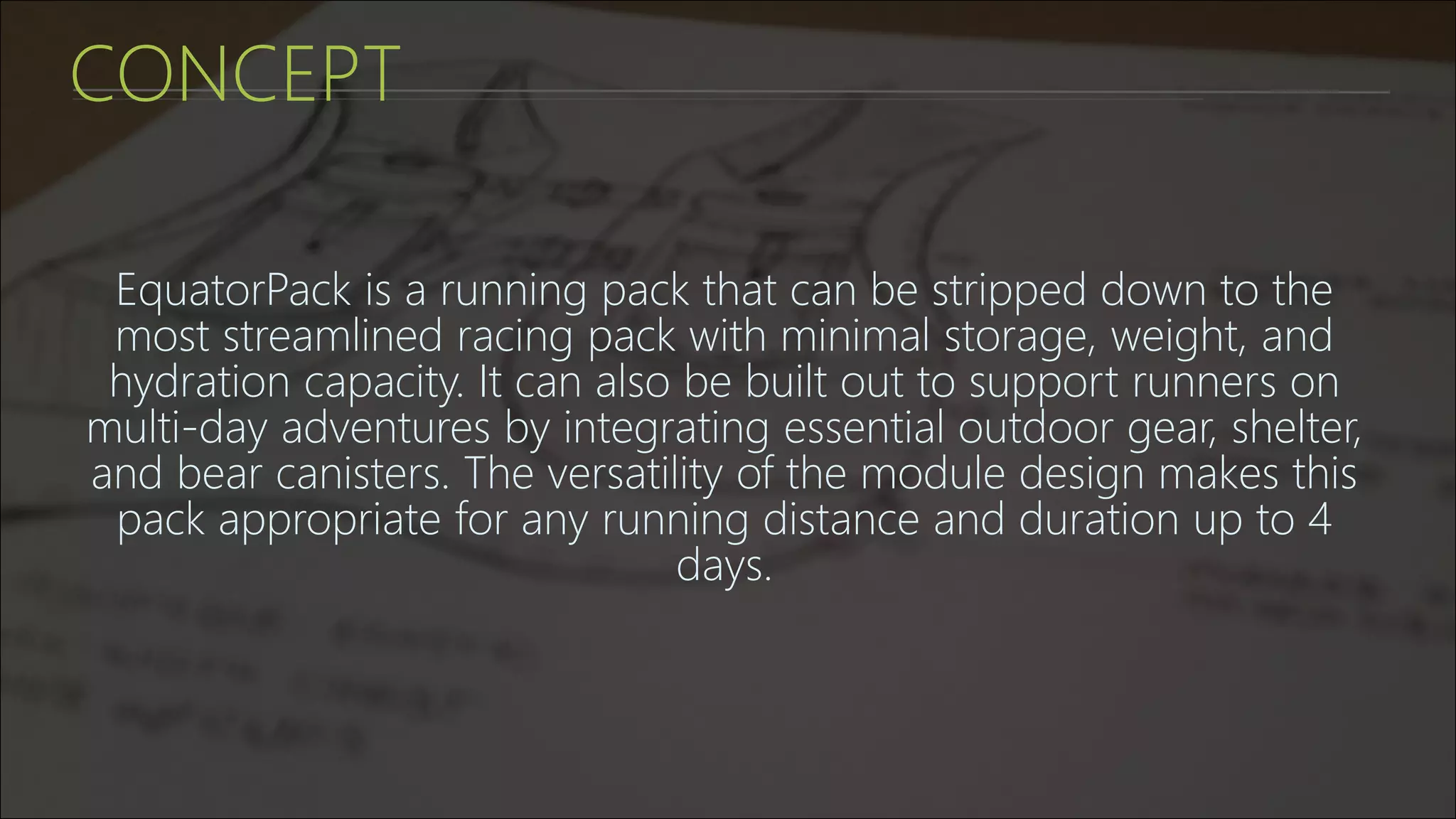CONCEPT
EquatorPack is a running pack that can be stripped down to the
most streamlined racing pack with minimal storage, weight, and
hydration capacity. It can also be built out to support runners on
multi-day adventures by integrating essential outdoor gear, shelter,
and bear canisters. The versatility of the module design makes this
pack appropriate for any running distance and duration up to 4
days.
 