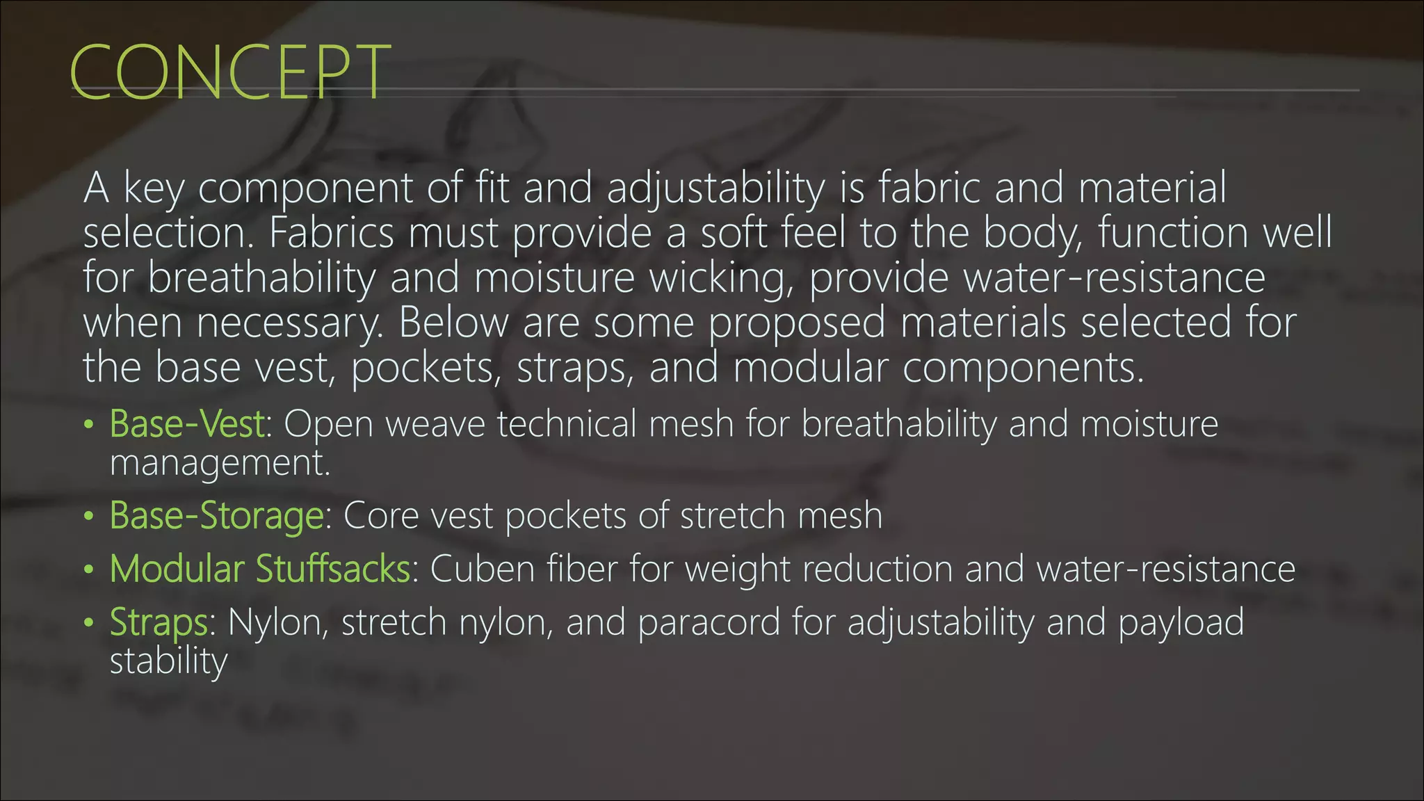 CONCEPT
A key component of fit and adjustability is fabric and material
selection. Fabrics must provide a soft feel to the body, function well
for breathability and moisture wicking, provide water-resistance
when necessary. Below are some proposed materials selected for
the base vest, pockets, straps, and modular components.
• Base-Vest: Open weave technical mesh for breathability and moisture
management.
• Base-Storage: Core vest pockets of stretch mesh
• Modular Stuffsacks: Cuben fiber for weight reduction and water-resistance
• Straps: Nylon, stretch nylon, and paracord for adjustability and payload
stability
 