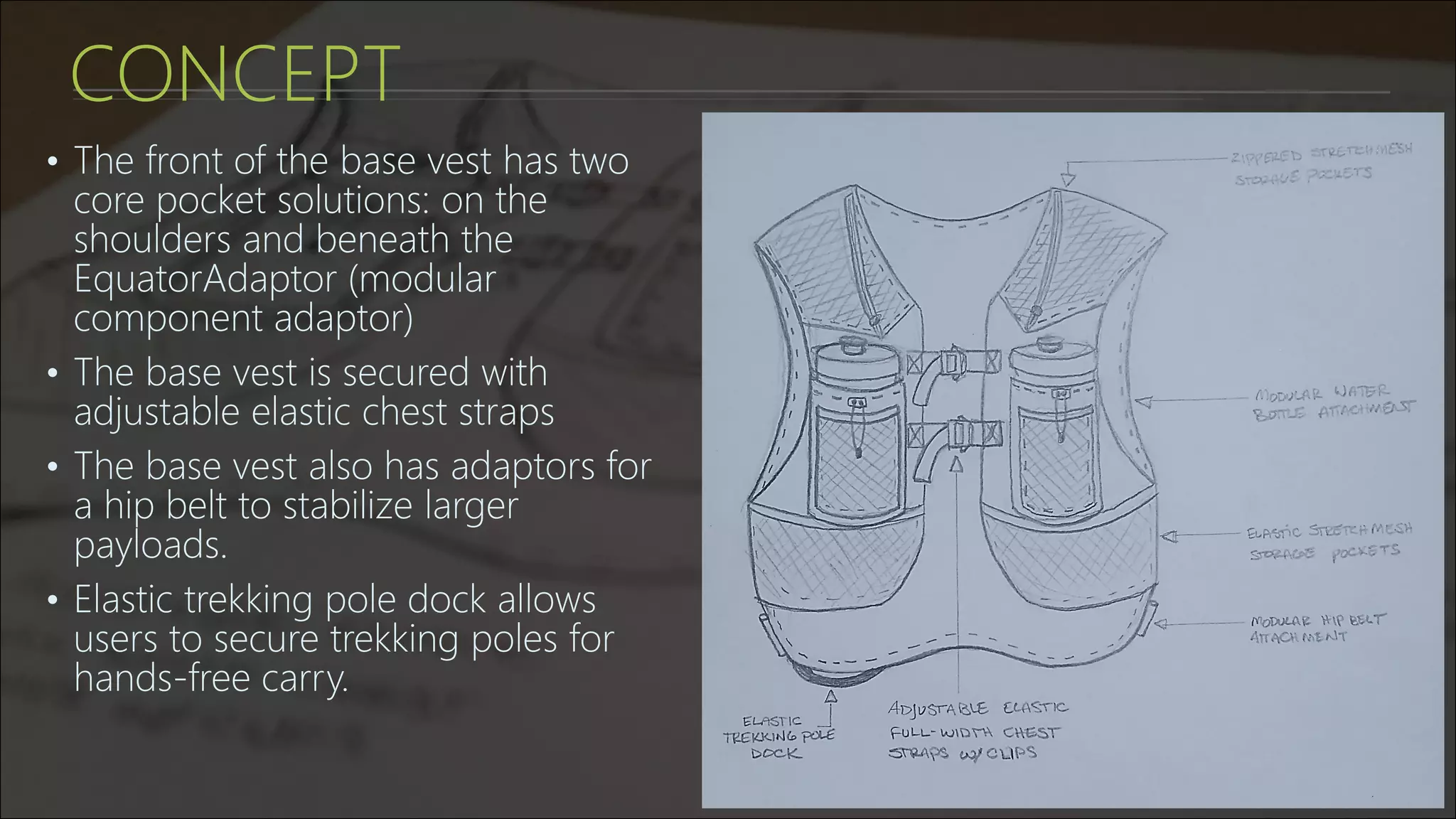 CONCEPT
• The front of the base vest has two
core pocket solutions: on the
shoulders and beneath the
EquatorAdaptor (modular
component adaptor)
• The base vest is secured with
adjustable elastic chest straps
• The base vest also has adaptors for
a hip belt to stabilize larger
payloads.
• Elastic trekking pole dock allows
users to secure trekking poles for
hands-free carry.
 