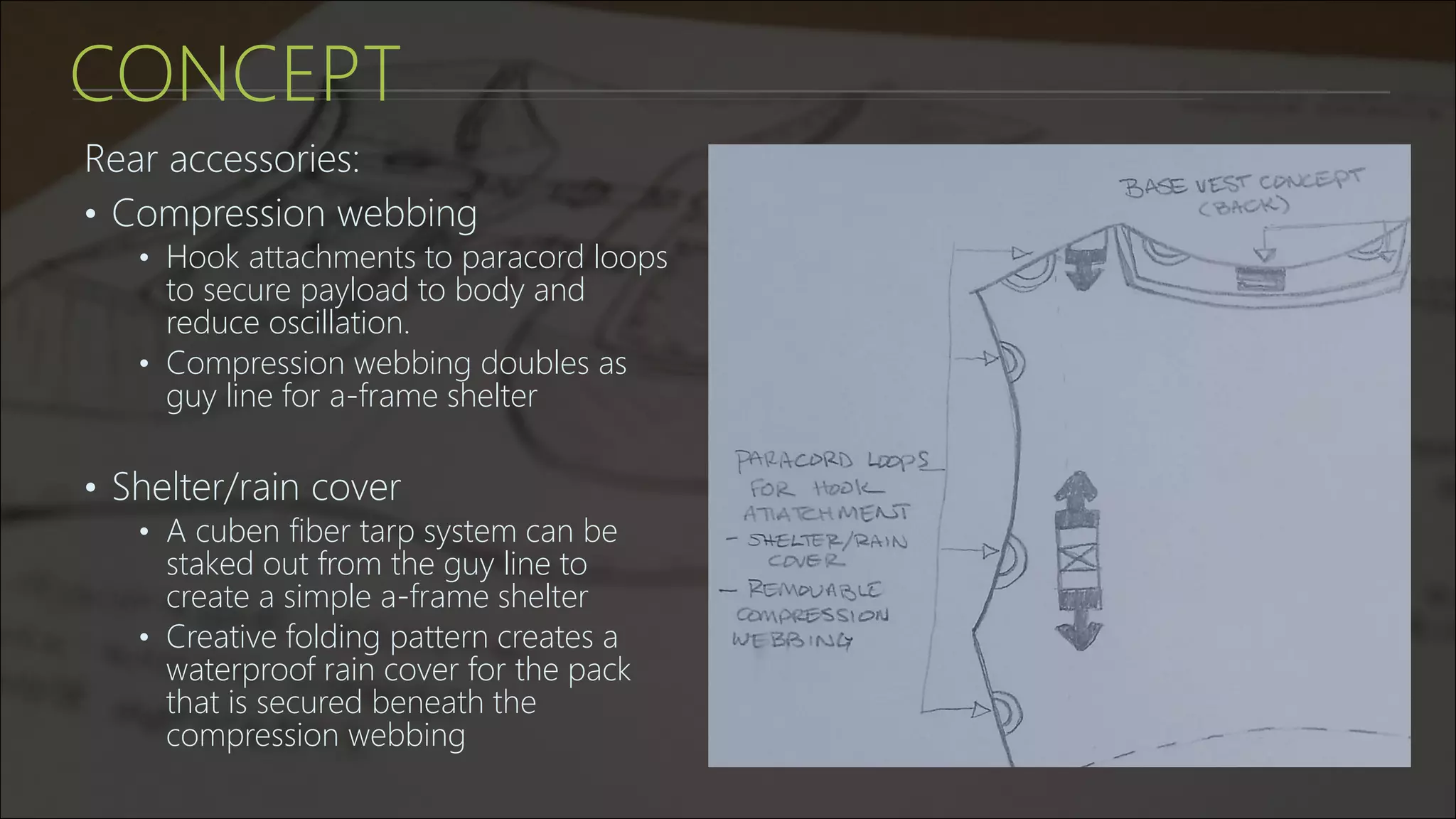 CONCEPT
Rear accessories:
• Compression webbing
• Hook attachments to paracord loops
to secure payload to body and
reduce oscillation.
• Compression webbing doubles as
guy line for a-frame shelter
• Shelter/rain cover
• A cuben fiber tarp system can be
staked out from the guy line to
create a simple a-frame shelter
• Creative folding pattern creates a
waterproof rain cover for the pack
that is secured beneath the
compression webbing
 