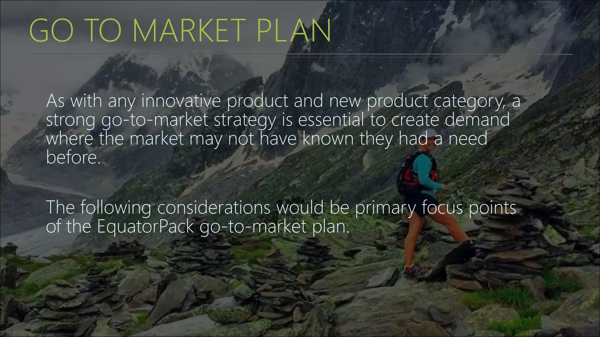 GO TO MARKET PLAN
As with any innovative product and new product category, a
strong go-to-market strategy is essential to create demand
where the market may not have known they had a need
before.
The following considerations would be primary focus points
of the EquatorPack go-to-market plan.
 