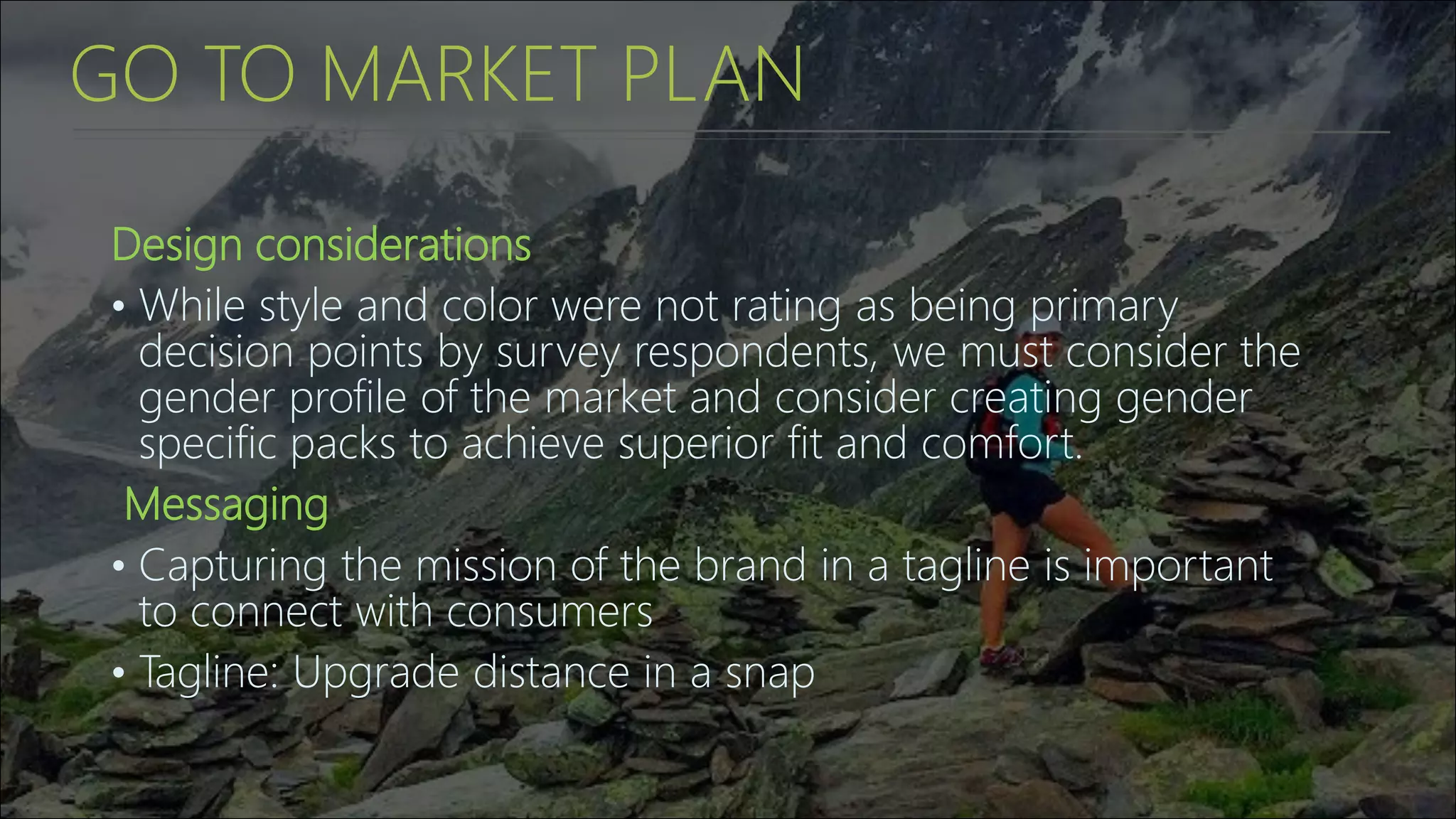 GO TO MARKET PLAN
Design considerations
• While style and color were not rating as being primary
decision points by survey respondents, we must consider the
gender profile of the market and consider creating gender
specific packs to achieve superior fit and comfort.
Messaging
• Capturing the mission of the brand in a tagline is important
to connect with consumers
• Tagline: Upgrade distance in a snap
 