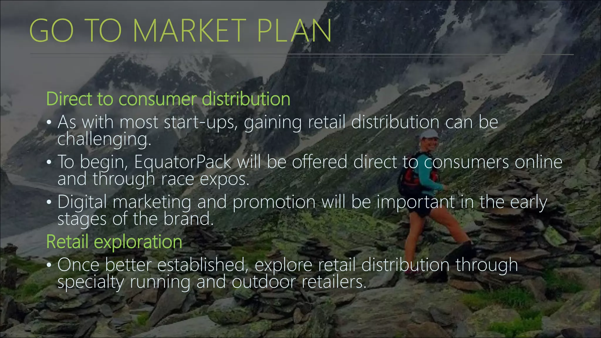 GO TO MARKET PLAN
Direct to consumer distribution
• As with most start-ups, gaining retail distribution can be
challenging.
• To begin, EquatorPack will be offered direct to consumers online
and through race expos.
• Digital marketing and promotion will be important in the early
stages of the brand.
Retail exploration
• Once better established, explore retail distribution through
specialty running and outdoor retailers.
 