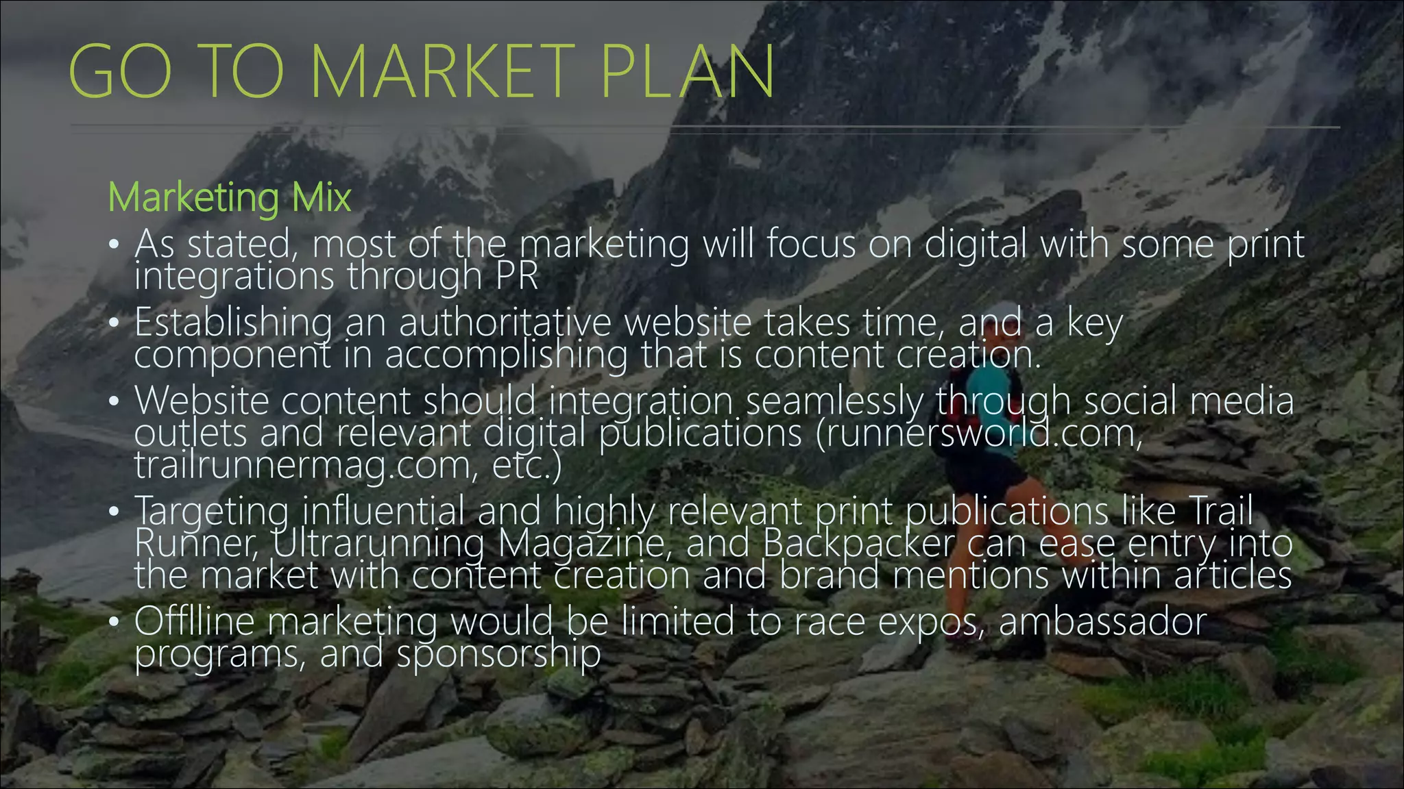 GO TO MARKET PLAN
Marketing Mix
• As stated, most of the marketing will focus on digital with some print
integrations through PR
• Establishing an authoritative website takes time, and a key
component in accomplishing that is content creation.
• Website content should integration seamlessly through social media
outlets and relevant digital publications (runnersworld.com,
trailrunnermag.com, etc.)
• Targeting influential and highly relevant print publications like Trail
Runner, Ultrarunning Magazine, and Backpacker can ease entry into
the market with content creation and brand mentions within articles
• Offlline marketing would be limited to race expos, ambassador
programs, and sponsorship
 