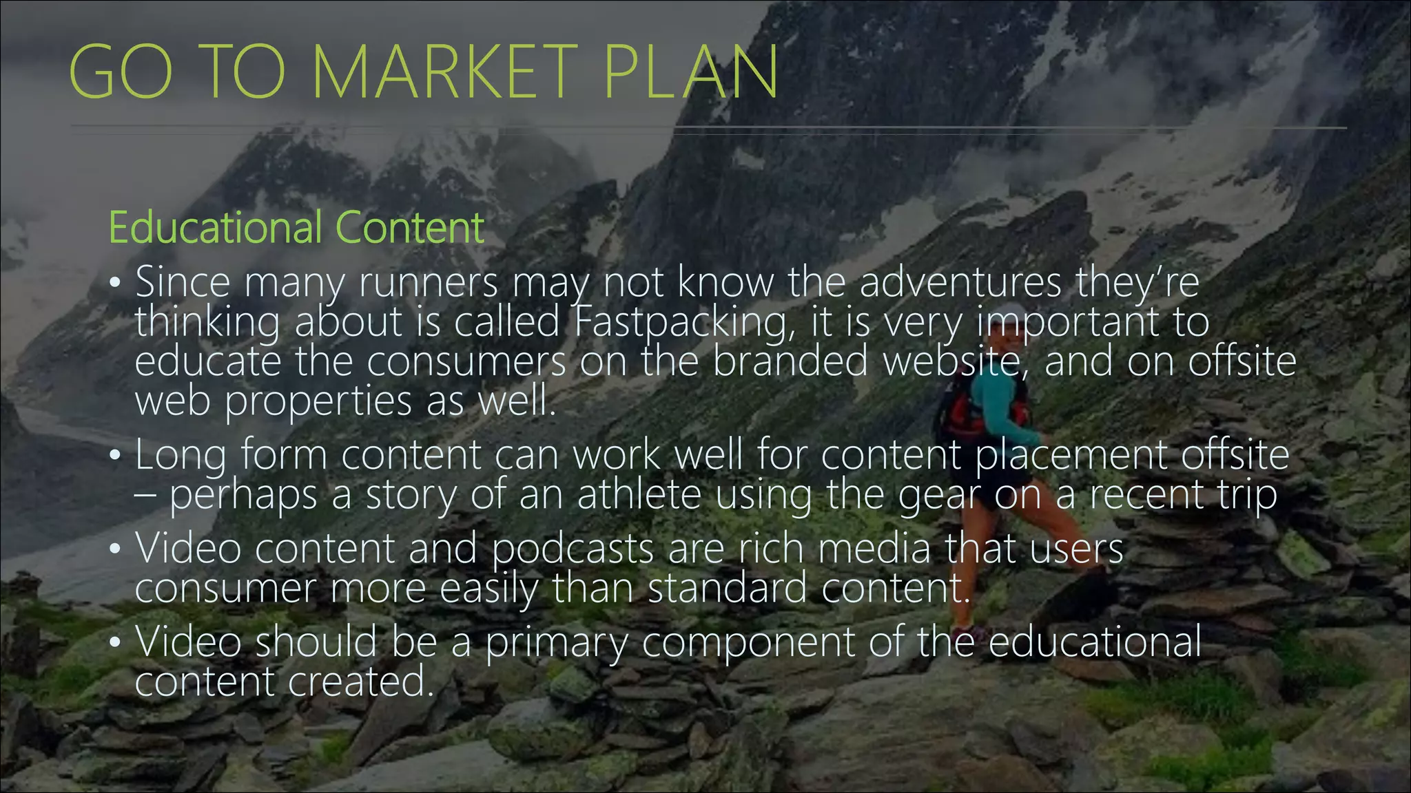 GO TO MARKET PLAN
Educational Content
• Since many runners may not know the adventures they’re
thinking about is called Fastpacking, it is very important to
educate the consumers on the branded website, and on offsite
web properties as well.
• Long form content can work well for content placement offsite
– perhaps a story of an athlete using the gear on a recent trip
• Video content and podcasts are rich media that users
consumer more easily than standard content.
• Video should be a primary component of the educational
content created.
 