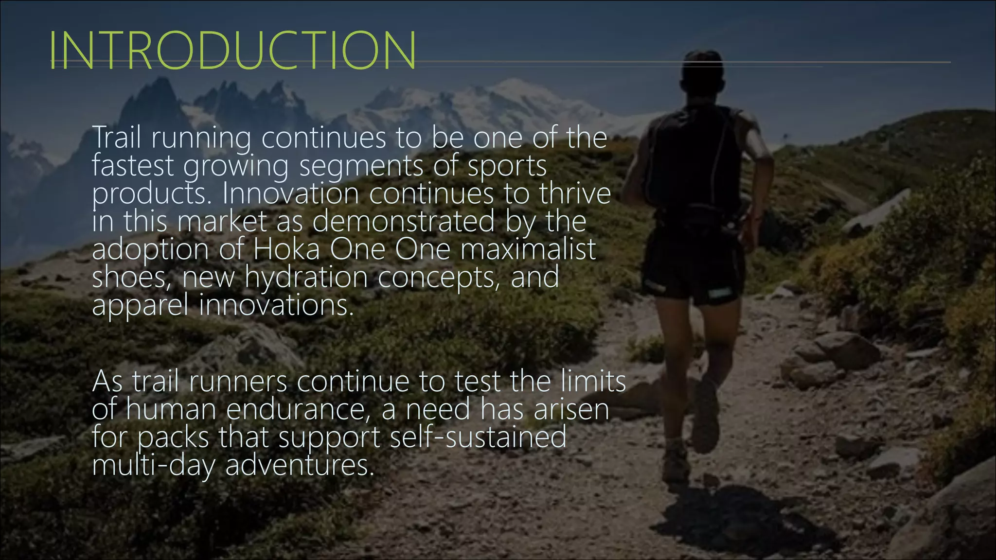 INTRODUCTION
Trail running continues to be one of the
fastest growing segments of sports
products. Innovation continues to thrive
in this market as demonstrated by the
adoption of Hoka One One maximalist
shoes, new hydration concepts, and
apparel innovations.
As trail runners continue to test the limits
of human endurance, a need has arisen
for packs that support self-sustained
multi-day adventures.
 