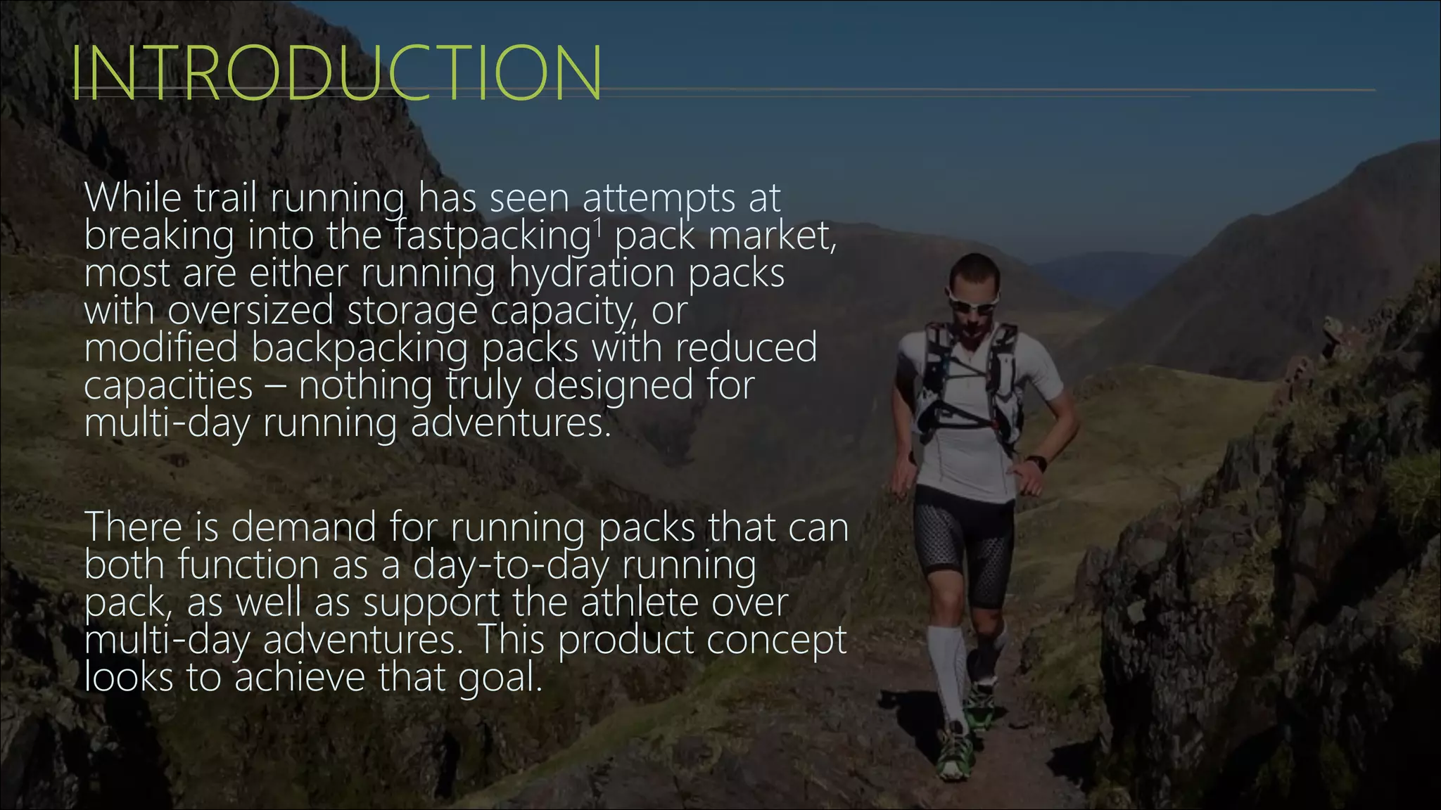 INTRODUCTION
While trail running has seen attempts at
breaking into the fastpacking1 pack market,
most are either running hydration packs
with oversized storage capacity, or
modified backpacking packs with reduced
capacities – nothing truly designed for
multi-day running adventures.
There is demand for running packs that can
both function as a day-to-day running
pack, as well as support the athlete over
multi-day adventures. This product concept
looks to achieve that goal.
 
