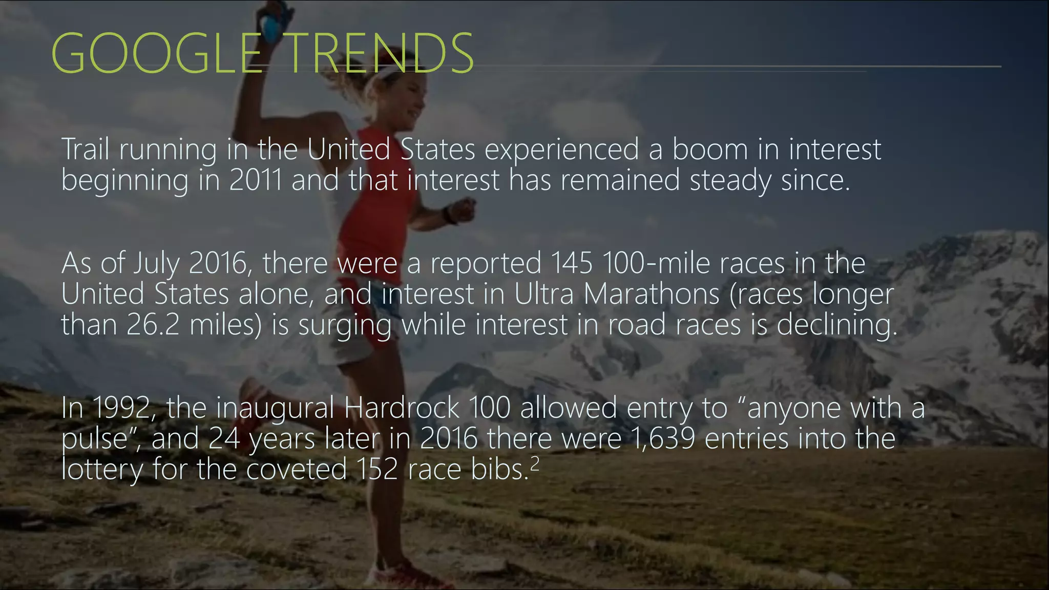 GOOGLE TRENDS
Trail running in the United States experienced a boom in interest
beginning in 2011 and that interest has remained steady since.
As of July 2016, there were a reported 145 100-mile races in the
United States alone, and interest in Ultra Marathons (races longer
than 26.2 miles) is surging while interest in road races is declining.
In 1992, the inaugural Hardrock 100 allowed entry to “anyone with a
pulse”, and 24 years later in 2016 there were 1,639 entries into the
lottery for the coveted 152 race bibs.2
 