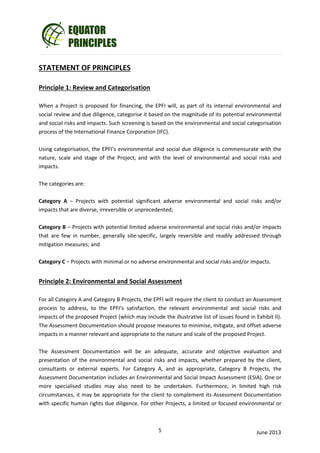 __________________________________________________________________________________

STATEMENT OF PRINCIPLES
Principle 1: Review and Categorisation
When a Project is proposed for financing, the EPFI will, as part of its internal environmental and
social review and due diligence, categorise it based on the magnitude of its potential environmental
and social risks and impacts. Such screening is based on the environmental and social categorisation
process of the International Finance Corporation (IFC).
Using categorisation, the EPFI’s environmental and social due diligence is commensurate with the
nature, scale and stage of the Project, and with the level of environmental and social risks and
impacts.
The categories are:
Category A – Projects with potential significant adverse environmental and social risks and/or
impacts that are diverse, irreversible or unprecedented;
Category B – Projects with potential limited adverse environmental and social risks and/or impacts
that are few in number, generally site-specific, largely reversible and readily addressed through
mitigation measures; and
Category C – Projects with minimal or no adverse environmental and social risks and/or impacts.

Principle 2: Environmental and Social Assessment
For all Category A and Category B Projects, the EPFI will require the client to conduct an Assessment
process to address, to the EPFI’s satisfaction, the relevant environmental and social risks and
impacts of the proposed Project (which may include the illustrative list of issues found in Exhibit II).
The Assessment Documentation should propose measures to minimise, mitigate, and offset adverse
impacts in a manner relevant and appropriate to the nature and scale of the proposed Project.
The Assessment Documentation will be an adequate, accurate and objective evaluation and
presentation of the environmental and social risks and impacts, whether prepared by the client,
consultants or external experts. For Category A, and as appropriate, Category B Projects, the
Assessment Documentation includes an Environmental and Social Impact Assessment (ESIA). One or
more specialised studies may also need to be undertaken. Furthermore, in limited high risk
circumstances, it may be appropriate for the client to complement its Assessment Documentation
with specific human rights due diligence. For other Projects, a limited or focused environmental or

5

June 2013

 