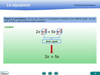 Le equazioni Principi di equivalenza
Regola di cancellazione. Se nei due membri di un’equazione compaiono due addendi uguali, uno per
ogni membro, questi possono essere soppressi.
2x = 5x
2x + 3 = 5x + 3
Sono uguali
ESEMPIO
9
 