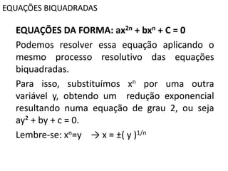 EQUAÇÕES BIQUADRADAS
EQUAÇÕES DA FORMA: ax2n + bxn + C = 0
Podemos resolver essa equação aplicando o
mesmo processo resolutivo das equações
biquadradas.
Para isso, substituímos xn por uma outra
variável y, obtendo um redução exponencial
resultando numa equação de grau 2, ou seja
ay² + by + c = 0.
Lembre-se: xn=y → x = ±( y )1/n
 