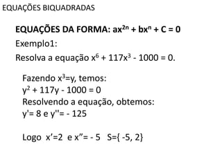 EQUAÇÕES BIQUADRADAS
EQUAÇÕES DA FORMA: ax2n + bxn + C = 0
Exemplo1:
Resolva a equação x6 + 117x3 - 1000 = 0.
Fazendo x3=y, temos:
y2 + 117y - 1000 = 0
Resolvendo a equação, obtemos:
y'= 8 e y''= - 125
Logo x’=2 e x”= - 5 S={ -5, 2}
 