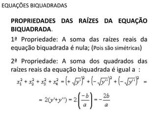 EQUAÇÕES BIQUADRADAS
PROPRIEDADES DAS RAÍZES DA EQUAÇÃO
BIQUADRADA.
1ª Propriedade: A soma das raízes reais da
equação biquadrada é nula; (Pois são simétricas)
2ª Propriedade: A soma dos quadrados das
raízes reais da equação biquadrada é igual a :
 