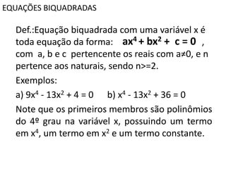 EQUAÇÕES BIQUADRADAS
Def.:Equação biquadrada com uma variável x é
toda equação da forma: ,
com a, b e c pertencente os reais com a≠0, e n
pertence aos naturais, sendo n>=2.
Exemplos:
a) 9x4 - 13x2 + 4 = 0 b) x4 - 13x2 + 36 = 0
Note que os primeiros membros são polinômios
do 4º grau na variável x, possuindo um termo
em x4, um termo em x2 e um termo constante.
ax4 + bx2 + c = 0
 