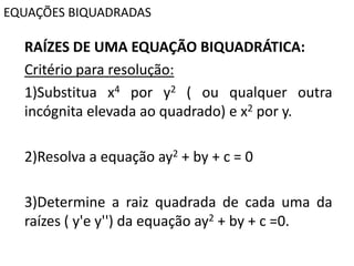 EQUAÇÕES BIQUADRADAS
RAÍZES DE UMA EQUAÇÃO BIQUADRÁTICA:
Critério para resolução:
1)Substitua x4 por y2 ( ou qualquer outra
incógnita elevada ao quadrado) e x2 por y.
2)Resolva a equação ay2 + by + c = 0
3)Determine a raiz quadrada de cada uma da
raízes ( y'e y'') da equação ay2 + by + c =0.
 