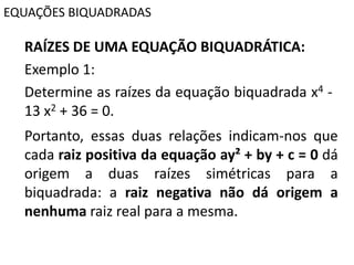 EQUAÇÕES BIQUADRADAS
RAÍZES DE UMA EQUAÇÃO BIQUADRÁTICA:
Exemplo 1:
Determine as raízes da equação biquadrada x4 -
13 x2 + 36 = 0.
Portanto, essas duas relações indicam-nos que
cada raiz positiva da equação ay² + by + c = 0 dá
origem a duas raízes simétricas para a
biquadrada: a raiz negativa não dá origem a
nenhuma raiz real para a mesma.
 