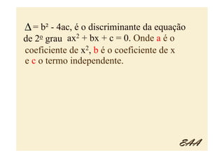 ∆ = b² - 4ac, é o discriminante da equação
   2o
de grau    ax2 + bx + c = 0. Onde a é o
coeficiente de x2, b é o coeficiente de x
e c o termo independente.




                                            EAA
 