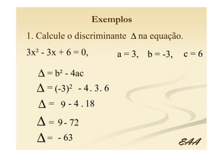 Exemplos
1. Calcule o discriminante ∆ na equação.
3x² - 3x + 6 = 0,        a = 3, b = -3,    c=6

   ∆ = b² - 4ac
  ∆ = (-3)2 - 4 . 3. 6
  ∆ = 9 - 4 . 18
  ∆ = 9 - 72
  ∆ = - 63                                EAA
 