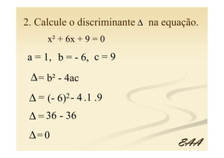 2. Calcule o discriminante ∆ na equação.
      x² + 6x + 9 = 0
a = 1, b = - 6, c = 9
 ∆ = b² - 4ac
 ∆ = (- 6)2 - 4 .1 .9
 ∆ = 36 - 36
 ∆= 0
                                   EAA
 