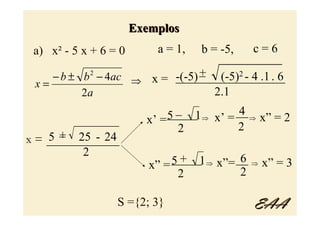 Exemplos
 a) x² - 5 x + 6 = 0       a = 1,   b = -5,   c=6
                               _ (-5)2 - 4 .1 . 6
     − b ± b − 4ac ⇒ x = -(-5) +
            2
                           __________________
  x=
           2a                    2.1
                           _ 1         4
                         _____ ⇒ x’ = __ ⇒ x” = 2
                         5
                    x’ =
      _ 25 - 24            2          2
    5+
x = ____________
           2
                                       6
                          5 + 1 ⇒ x”= __ ⇒ x” = 3
                          _____
                     x” =
                           2           2

                  S ={2; 3}                   EAA
 