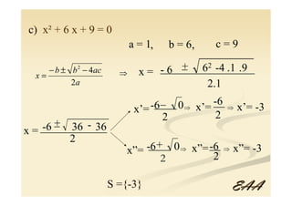 c) x² + 6 x + 9 = 0
                           a = 1,   b = 6,    c=9

     − b ± b − 4ac
            2                          _
                                       + 62 -4 .1 .9
                                   _________________
  x=                   ⇒     x= -6
           2a                               2.1
                                -6 _
                                 ____ 0 ⇒ x’= -6 ⇒ x’= -3
                                              __
                            x’=
                                   2           2
x= -6 _ 36 - 36
      +
   ____________
        2
                             ____
                        x”= -6 + 0 ⇒ x”= __ ⇒ x”= -3
                                         -6
                                2         2

                     S ={-3}                     EAA
 