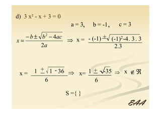 d) 3 x² - x + 3 = 0
                        a = 3,   b = -1 ,   c=3

   − b ± b − 4ac
            2                 _
                       - (-1) + (-1)2 -4. 3 . 3
x=               ⇒ x = ______________
         2a                      2.3



 x=  1 + 1 - 36 ⇒ x= 1 _ -35 ⇒ x ∉ ℜ
       _
    ____________       +
                     ______
         6             6

                      S ={ }
                                              EAA
 