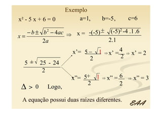 Exemplo
x² - 5 x + 6 = 0       a=1,     b=-5 ,      c=6
            2                _ (-5)2 -4 .1 .6
   − b ± b − 4ac ⇒ x = -(-5) +
                        _________________
x=
         2a                    2.1
                  x’= 5 _ 1        4
                       _____ ⇒ x’ =__ ⇒ x’ = 2
                         2          2
  5+_ 25 - 24
 ____________
         2
                  x”= _____ ⇒ x” = __ ⇒ x” = 3
                      5+ 1         6
                        2
 ∆ > 0 Logo,                       2

 A equação possui duas raízes diferentes.
                                            EAA
 
