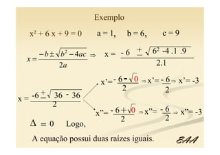 Exemplo
  x² + 6 x + 9 = 0       a = 1,   b = 6,       c=9

     − b ± b − 4ac
            2
                     ⇒         -6 _
                                  + 62 -4 .1 .9
                           x = ______________
  x=
           2a                         2.1

                          x’= - ____
                                6- 0   ⇒   x’= -__ ⇒ x’= -3
                                                 6
                                 2               2
      _
   -6 + 36 - 36
   ____________
x=
        2
                     x”= -____
                          6+ 0         ⇒   x”= -__
                                                 6   ⇒   x”= -3
                           2                     2
  ∆ =0       Logo,
   A equação possui duas raízes iguais.              EAA
 