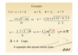 Exemplo
3 x² - x + 3 = 0      a = 3,   b = -1 ,   c=3

    − b ± b − 4ac ⇒
            2                     _ (-1)2 - 4. 3 .3
                             (-1) +
                        x = -_________________
 x=
          2a                            2.3

       _
       + 1 - 36
 x= __________ ⇒ x = 1 +
     1                 _
                     _________ ⇒ x ∉ ℜ
                            - 35
         6                6

 ∆   < 0   Logo,
     A equação não possui raízes reais.
                                             EAA
 