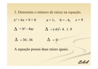 2. Determine o número de raízes na equação.

x² + 6x + 9 = 0      a = 1,     b = - 6,     c=9

∆   = b² - 4ac      ∆    = (-6)2- 4 . 1. 9

∆   = 36 - 36        ∆    =0

A equação possui duas raízes iguais.


                                             EAA
 