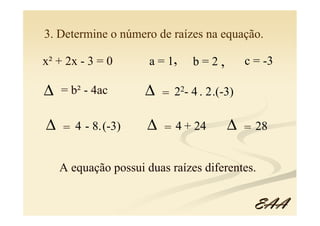 3. Determine o número de raízes na equação.

x² + 2x - 3 = 0       a = 1,   b=2,         c = -3

∆   = b² - 4ac       ∆   = 22- 4 . 2.(-3)

∆   = 4 - 8.(-3)     ∆   = 4 + 24      ∆    = 28


    A equação possui duas raízes diferentes.


                                              EAA
 